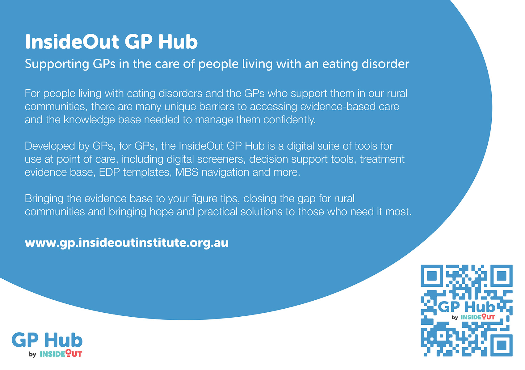 InsideOut GP Hub Supporting GPs in the care of people living with an eating disorder For people living with eating disorders and the GPs who support them in our rural communities, there are many unique barriers to accessing evidence-based care and the knowledge base needed to manage them confidently. Developed by GPs, for GPs, the InsideOut GP Hub is a digital suite of tools for use at point of care, including digital screeners, decision support tools, treatment evidence base, EDP templates, MBS navigation and more. Bringing the evidence base to your figure tips, closing the gap for rural communities and bringing hope and practical solutions to those who need it most. www.gp.insideoutinstitute.org.au